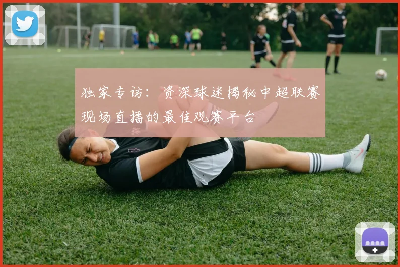 独家专访：资深球迷揭秘中超联赛现场直播的最佳观赛平台