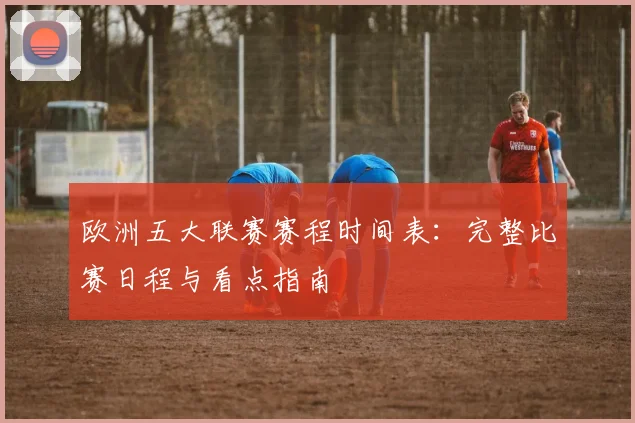 欧洲五大联赛赛程时间表：完整比赛日程与看点指南