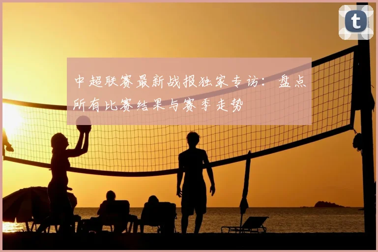 中超联赛最新战报独家专访：盘点所有比赛结果与赛季走势